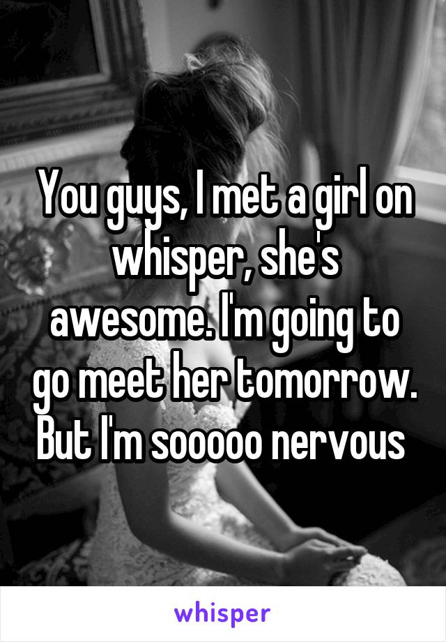 You guys, I met a girl on whisper, she's awesome. I'm going to go meet her tomorrow. But I'm sooooo nervous 