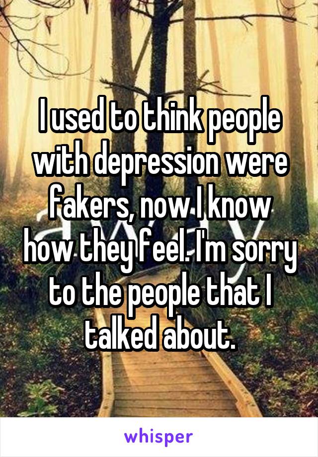 I used to think people with depression were fakers, now I know how they feel. I'm sorry to the people that I talked about.