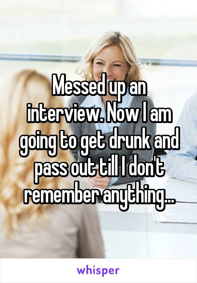 Messed up an interview. Now I am going to get drunk and pass out till I don't remember anything...