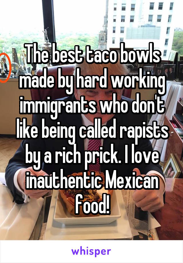 The best taco bowls made by hard working immigrants who don't like being called rapists by a rich prick. I love inauthentic Mexican food!