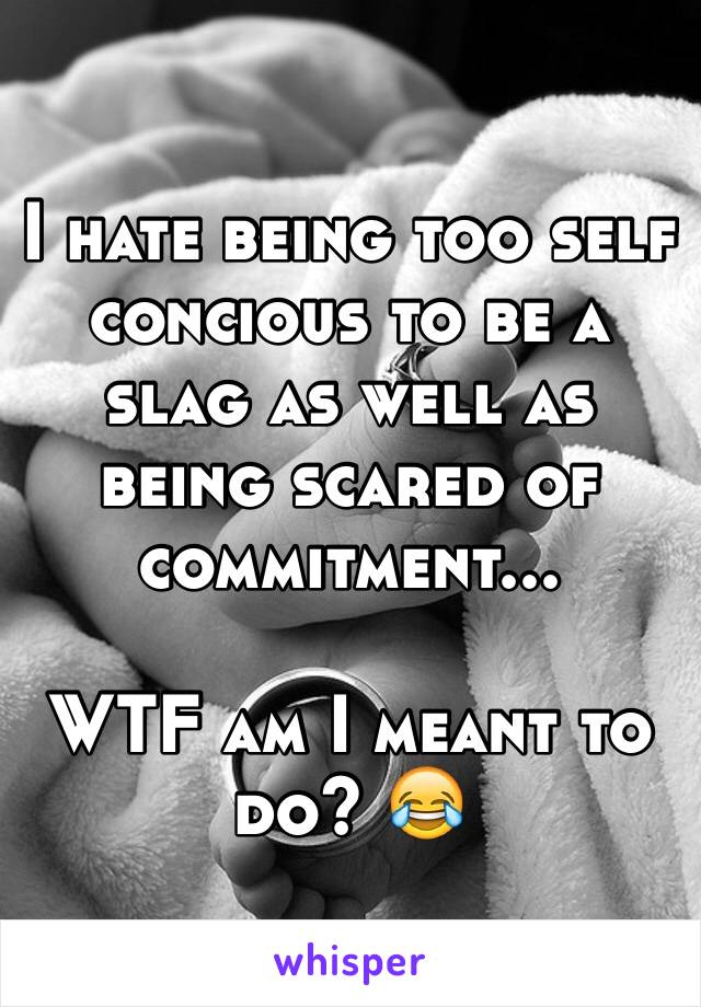 I hate being too self concious to be a slag as well as being scared of commitment... 

WTF am I meant to do? 😂