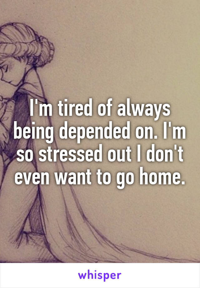 I'm tired of always being depended on. I'm so stressed out I don't even want to go home.