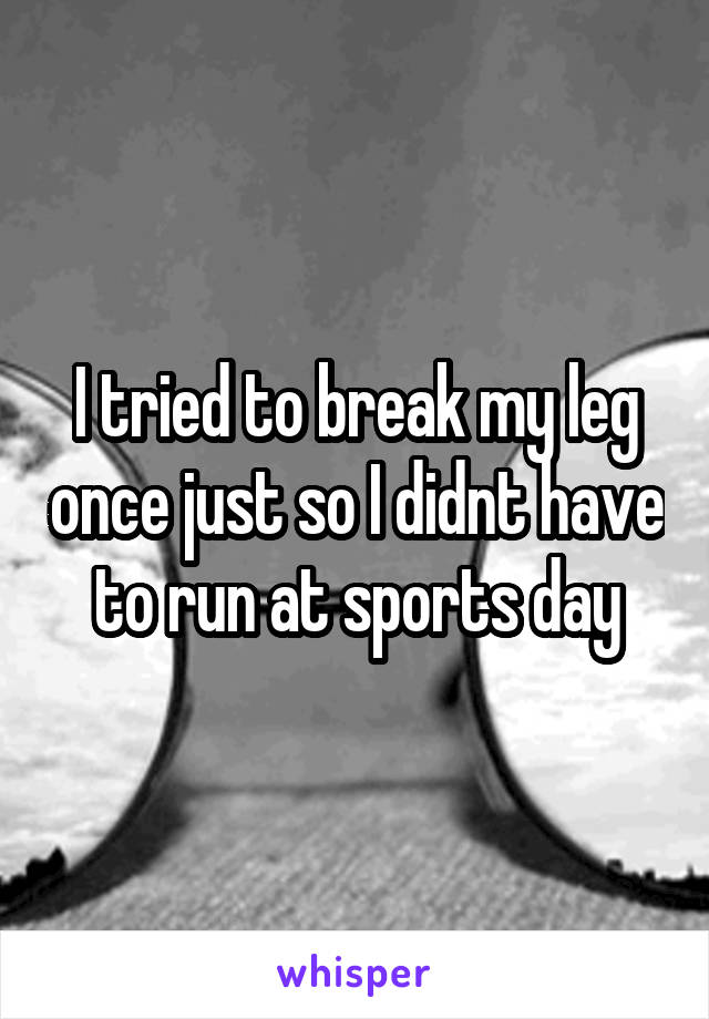 I tried to break my leg once just so I didnt have to run at sports day