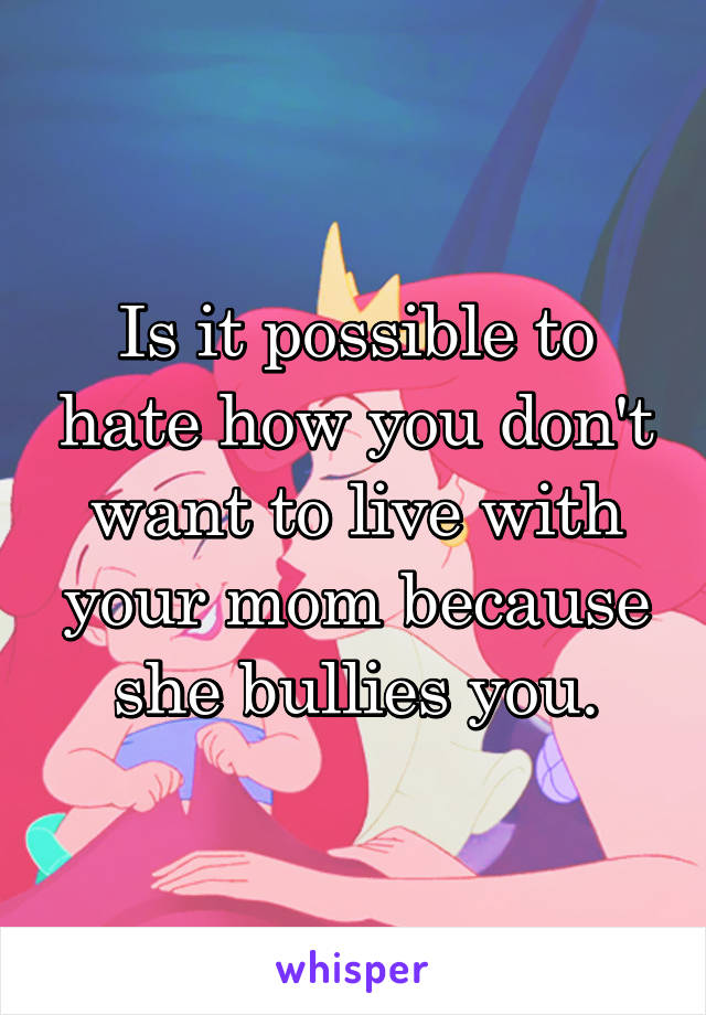 Is it possible to hate how you don't want to live with your mom because she bullies you.