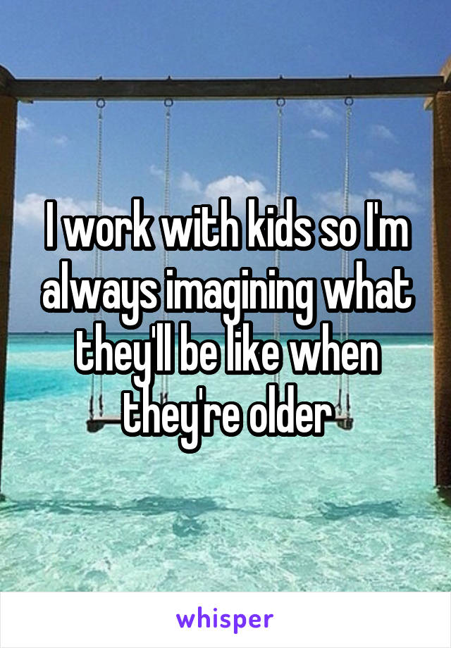 I work with kids so I'm always imagining what they'll be like when they're older