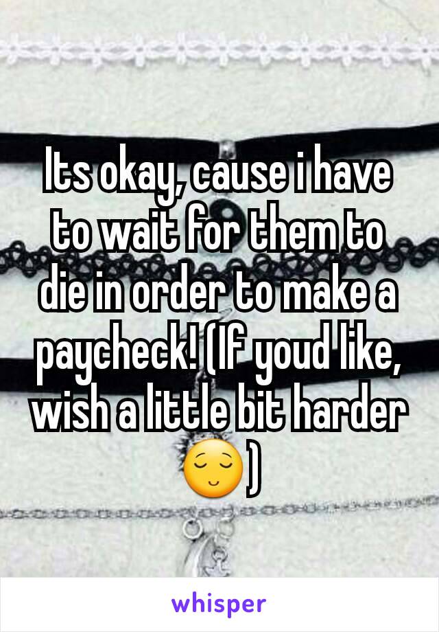 Its okay, cause i have to wait for them to die in order to make a paycheck! (If youd like, wish a little bit harder😌)