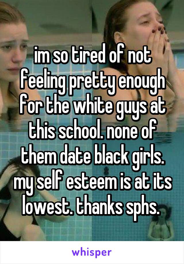 im so tired of not feeling pretty enough for the white guys at this school. none of them date black girls. my self esteem is at its lowest. thanks sphs. 