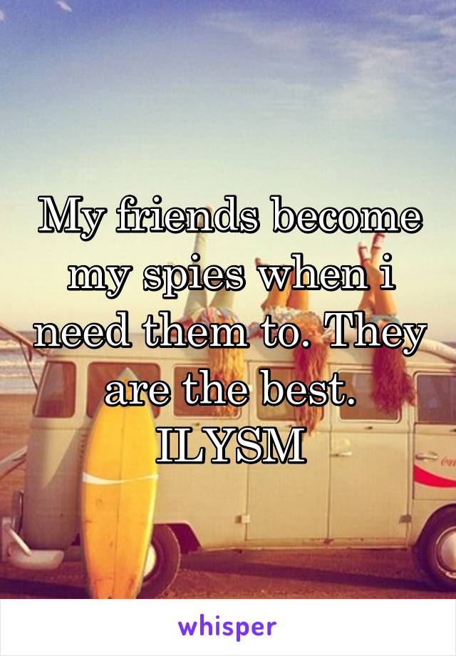 My friends become my spies when i need them to. They are the best. ILYSM