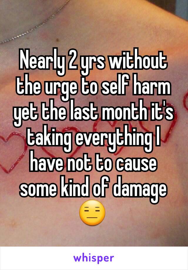 Nearly 2 yrs without the urge to self harm yet the last month it's taking everything I have not to cause some kind of damage😑 