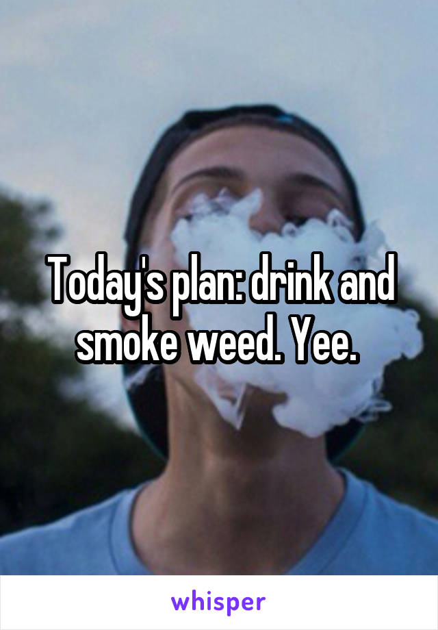 Today's plan: drink and smoke weed. Yee. 