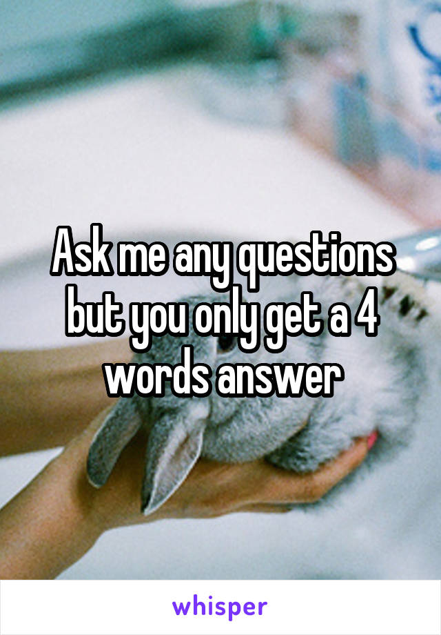 Ask me any questions but you only get a 4 words answer