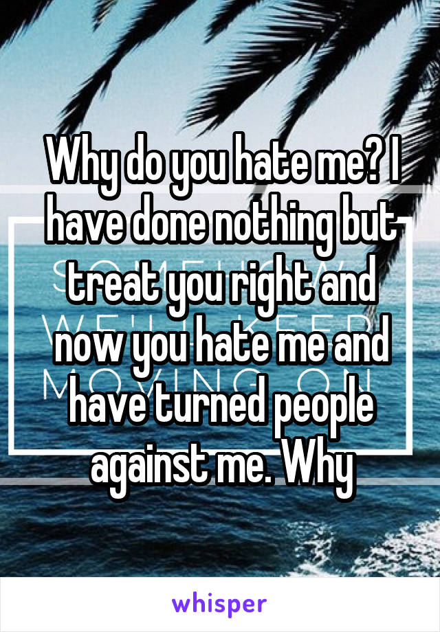 Why do you hate me? I have done nothing but treat you right and now you hate me and have turned people against me. Why