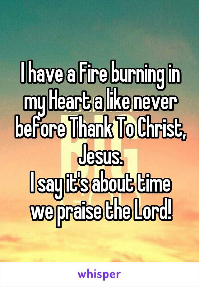 I have a Fire burning in my Heart a like never before Thank To Christ, Jesus.
I say it's about time we praise the Lord!