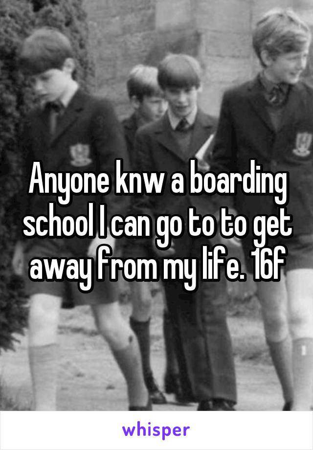 Anyone knw a boarding school I can go to to get away from my life. 16f