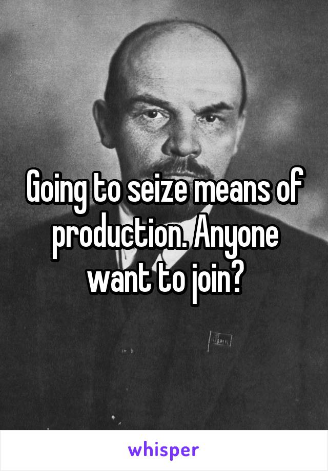 Going to seize means of production. Anyone want to join?