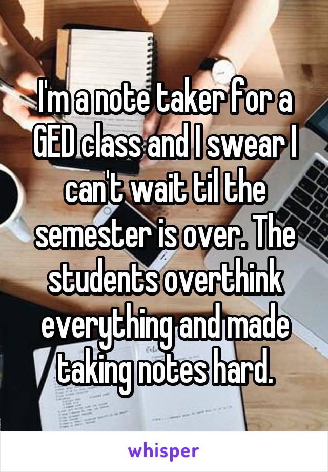 I'm a note taker for a GED class and I swear I can't wait til the semester is over. The students overthink everything and made taking notes hard.