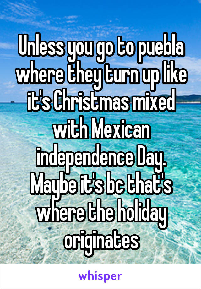 Unless you go to puebla where they turn up like it's Christmas mixed with Mexican independence Day. Maybe it's bc that's where the holiday originates