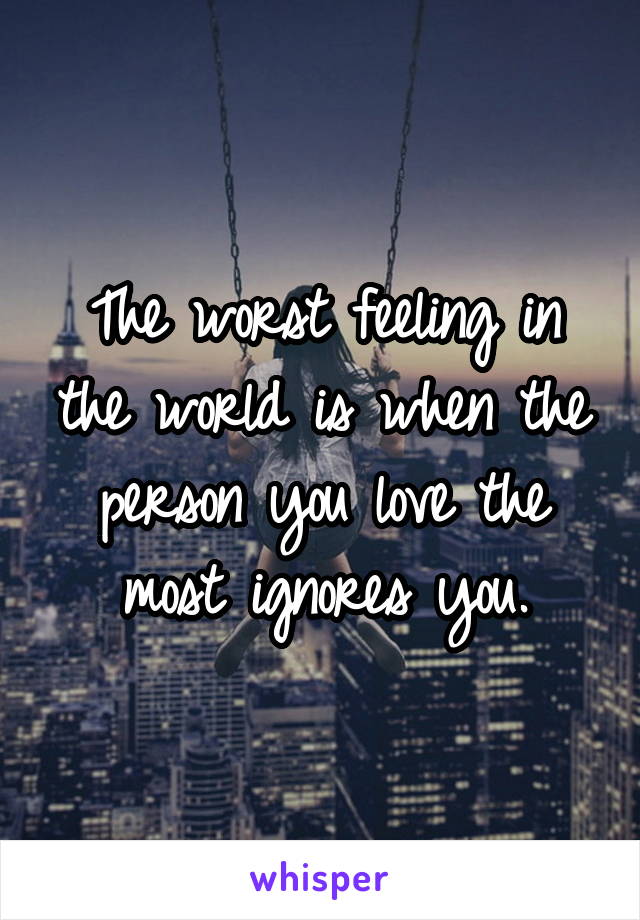 The worst feeling in the world is when the person you love the most ignores you.