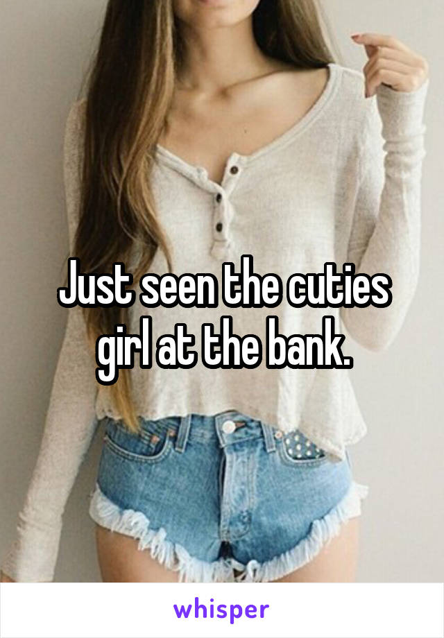 Just seen the cuties girl at the bank.