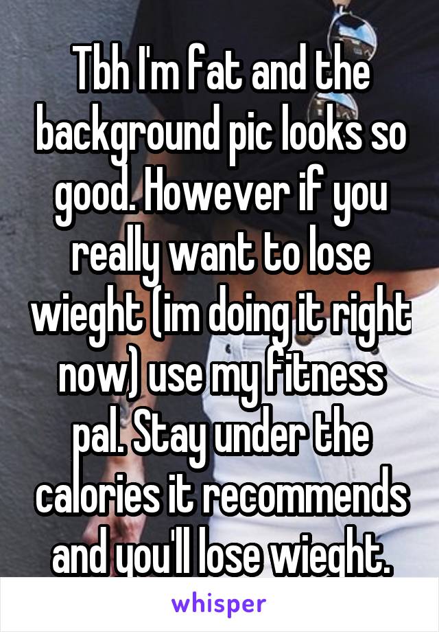 Tbh I'm fat and the background pic looks so good. However if you really want to lose wieght (im doing it right now) use my fitness pal. Stay under the calories it recommends and you'll lose wieght.