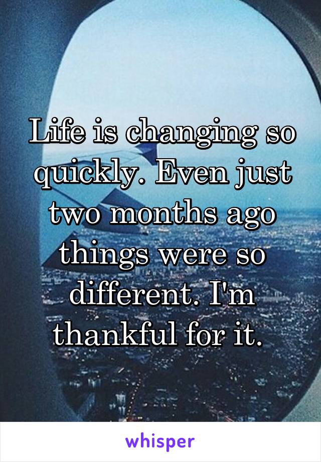 Life is changing so quickly. Even just two months ago things were so different. I'm thankful for it. 