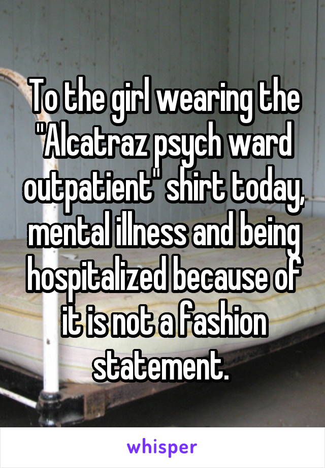 To the girl wearing the "Alcatraz psych ward outpatient" shirt today, mental illness and being hospitalized because of it is not a fashion statement. 