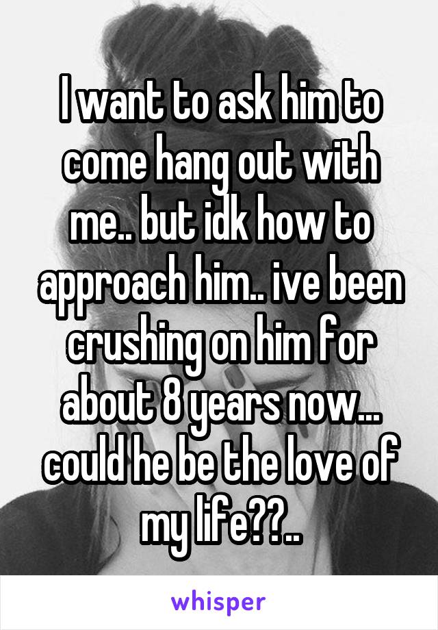 I want to ask him to come hang out with me.. but idk how to approach him.. ive been crushing on him for about 8 years now... could he be the love of my life??..