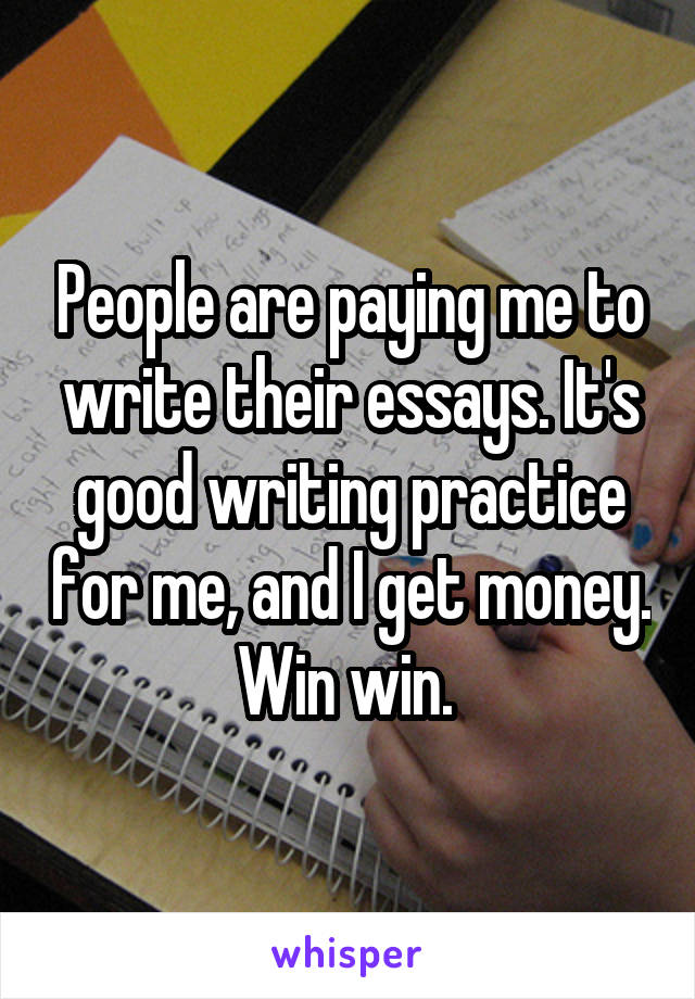 People are paying me to write their essays. It's good writing practice for me, and I get money. Win win. 