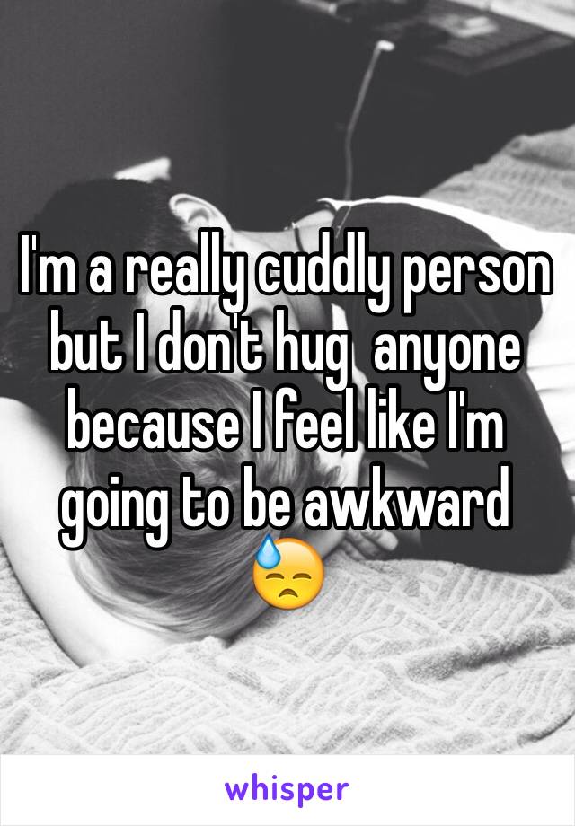 I'm a really cuddly person but I don't hug  anyone because I feel like I'm going to be awkward 😓