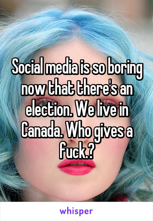 Social media is so boring now that there's an election. We live in Canada. Who gives a fuck.?