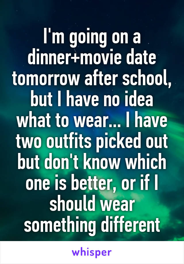 I'm going on a dinner+movie date tomorrow after school, but I have no idea what to wear... I have two outfits picked out but don't know which one is better, or if I should wear something different