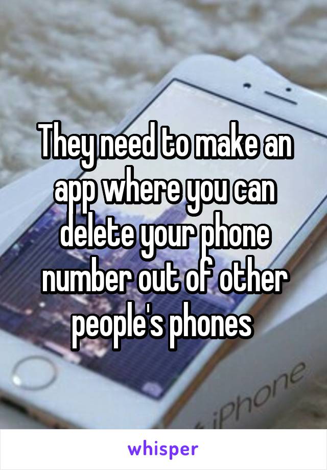 They need to make an app where you can delete your phone number out of other people's phones 