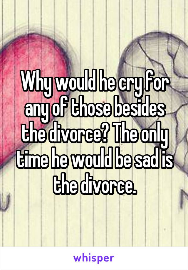 Why would he cry for any of those besides the divorce? The only time he would be sad is the divorce.