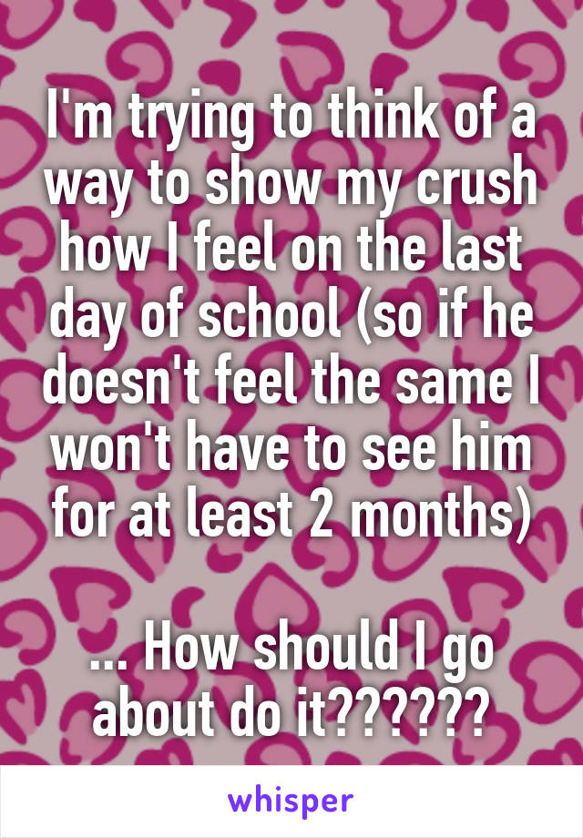 I'm trying to think of a way to show my crush how I feel on the last day of school (so if he doesn't feel the same I won't have to see him for at least 2 months)

... How should I go about do it??????