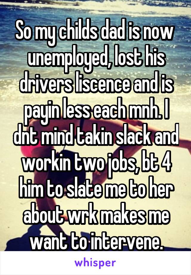 So my childs dad is now  unemployed, lost his drivers liscence and is payin less each mnh. I dnt mind takin slack and workin two jobs, bt 4 him to slate me to her about wrk makes me want to intervene.