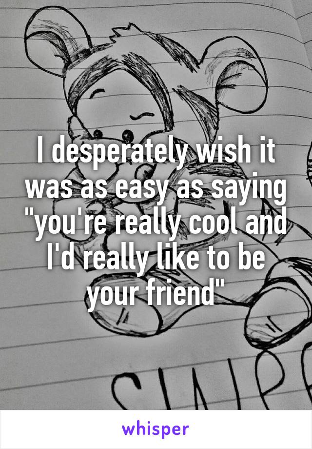 I desperately wish it was as easy as saying "you're really cool and I'd really like to be your friend"