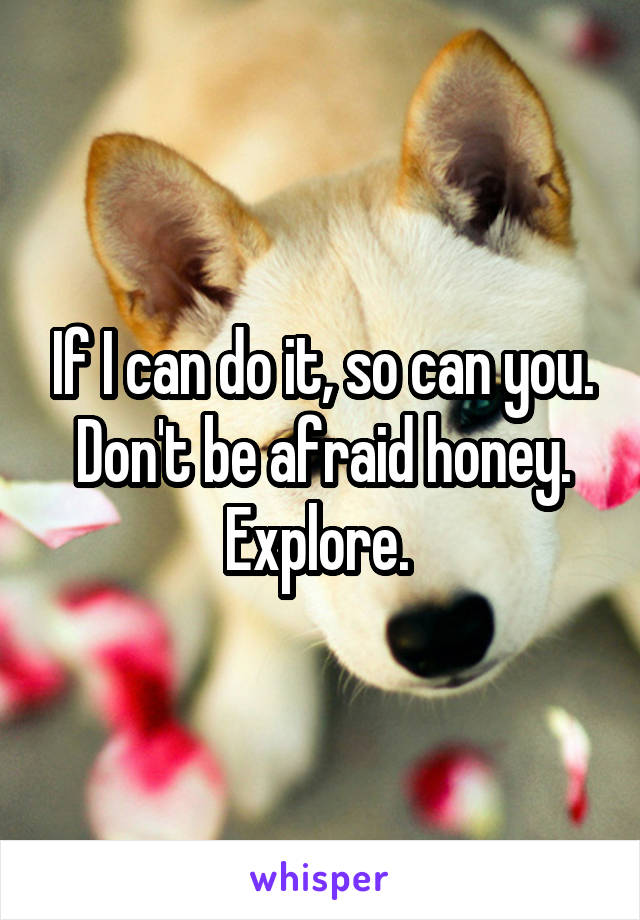 If I can do it, so can you. Don't be afraid honey.
Explore. 