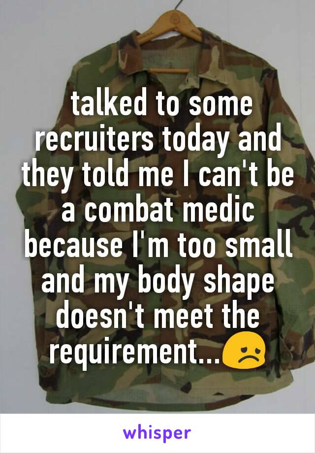  talked to some recruiters today and they told me I can't be a combat medic because I'm too small and my body shape doesn't meet the requirement...😞