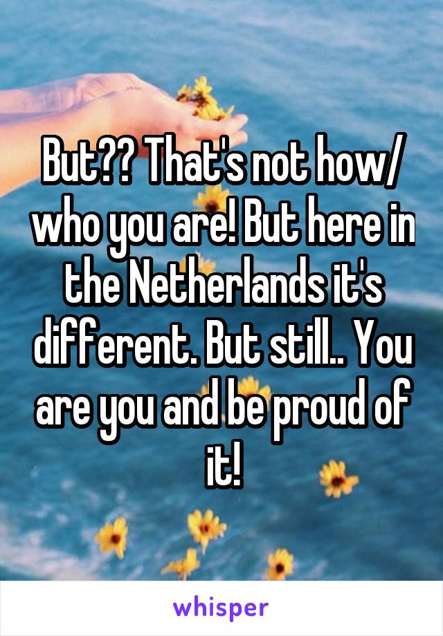 But?? That's not how/ who you are! But here in the Netherlands it's different. But still.. You are you and be proud of it!