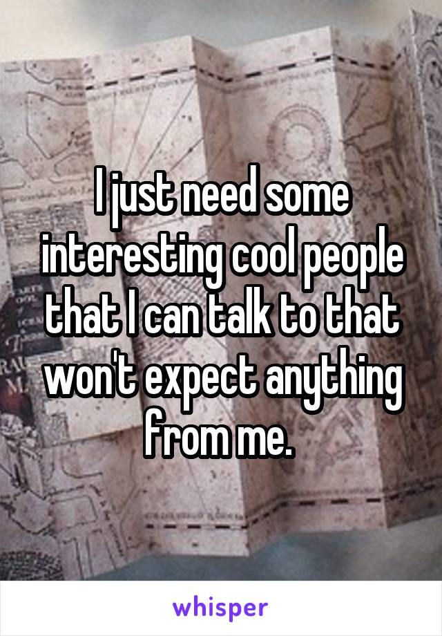 I just need some interesting cool people that I can talk to that won't expect anything from me. 