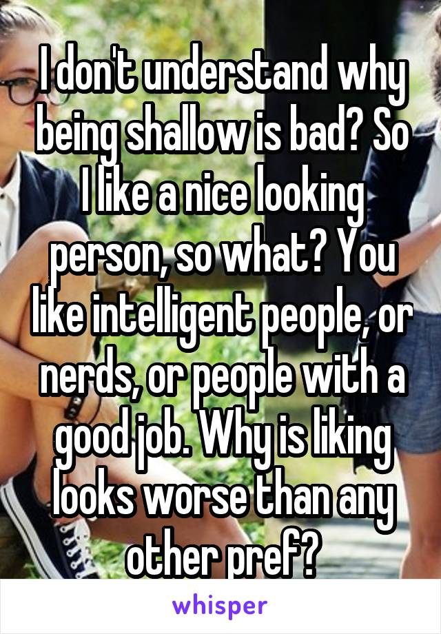 I don't understand why being shallow is bad? So I like a nice looking person, so what? You like intelligent people, or nerds, or people with a good job. Why is liking looks worse than any other pref?