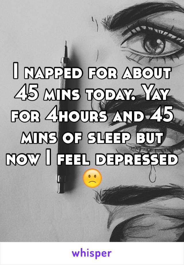 I napped for about 45 mins today. Yay for 4hours and 45 mins of sleep but now I feel depressed 🙁