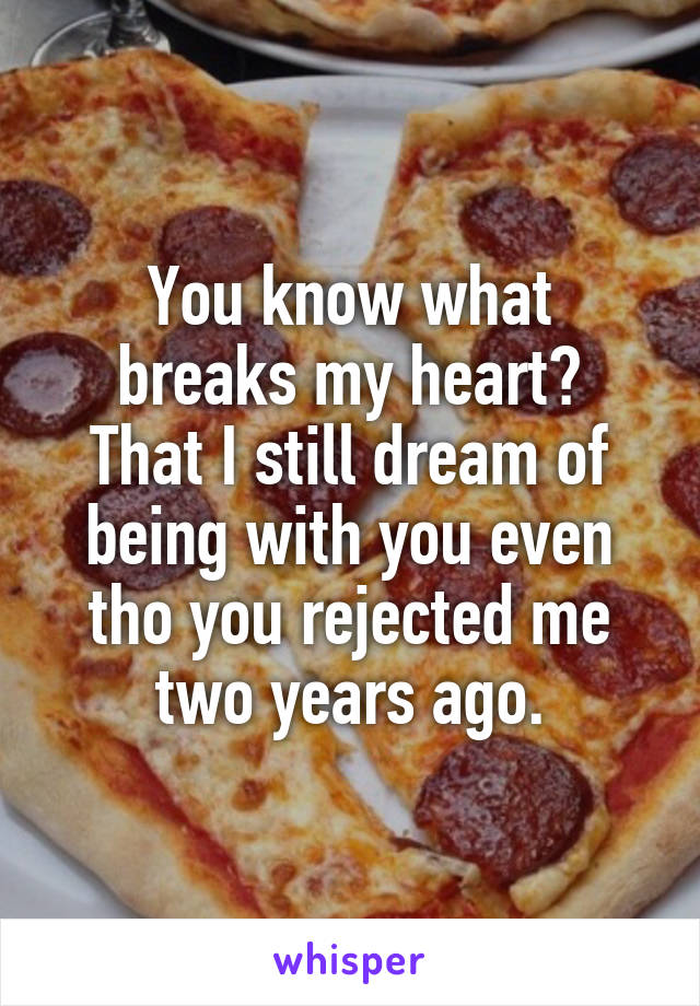 You know what
breaks my heart?
That I still dream of being with you even tho you rejected me two years ago.