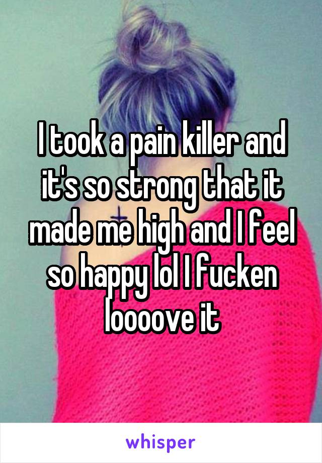 I took a pain killer and it's so strong that it made me high and I feel so happy lol I fucken loooove it