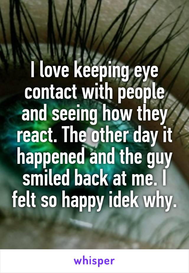 I love keeping eye contact with people and seeing how they react. The other day it happened and the guy smiled back at me. I felt so happy idek why.