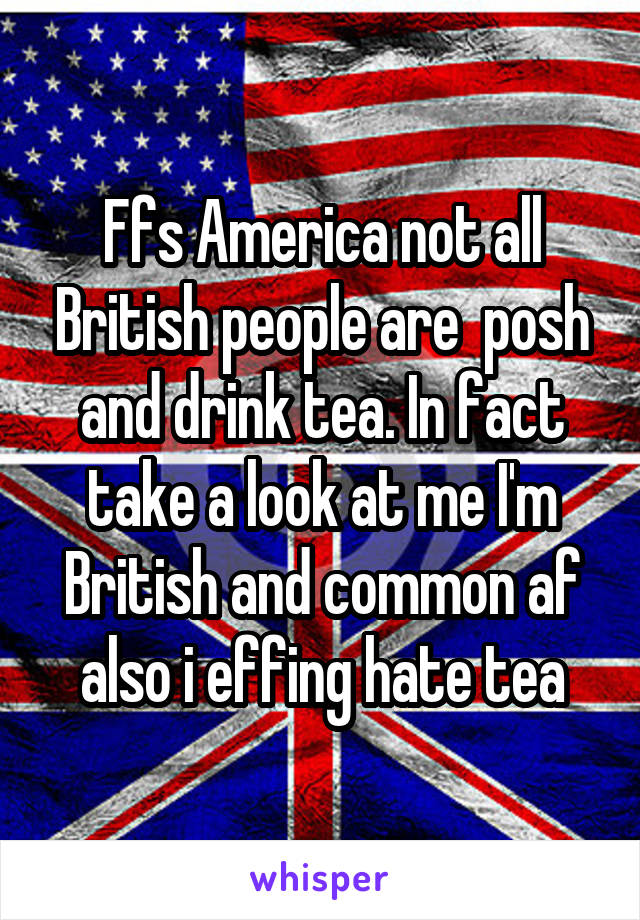 Ffs America not all British people are  posh and drink tea. In fact take a look at me I'm British and common af also i effing hate tea