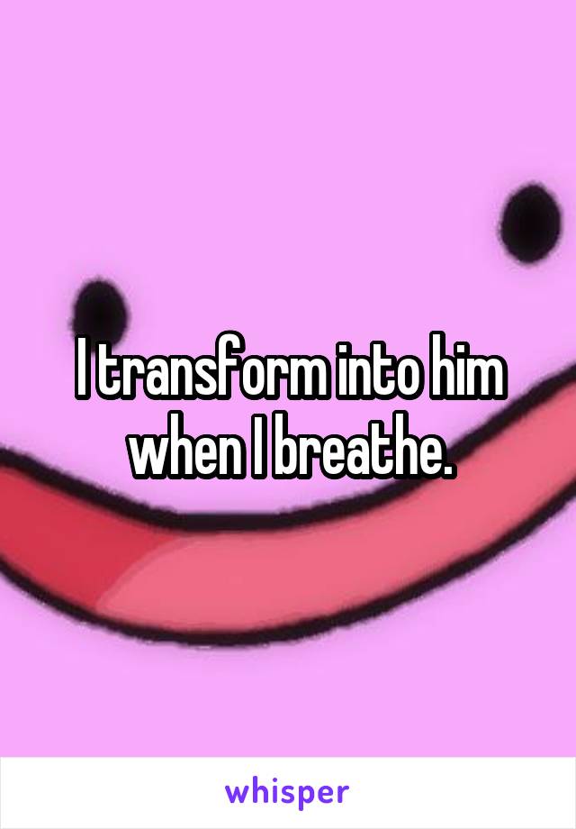 I transform into him when I breathe.