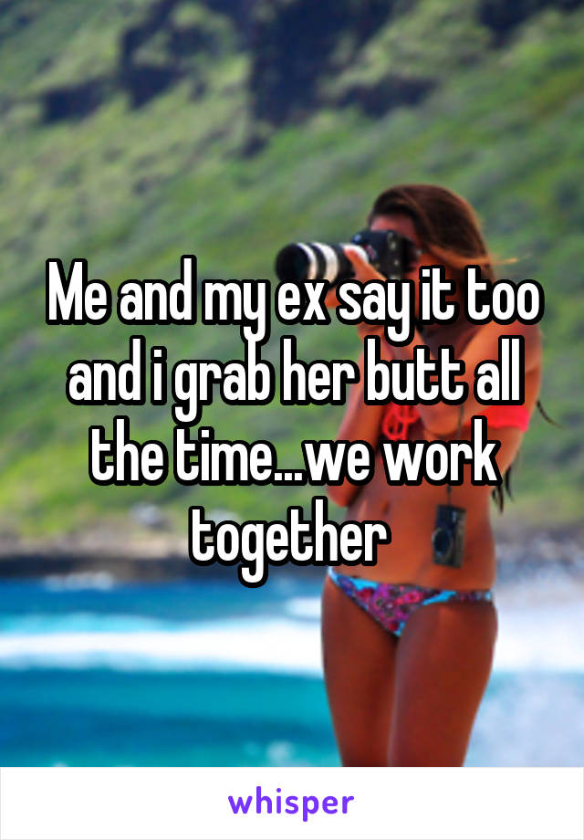 Me and my ex say it too and i grab her butt all the time...we work together 