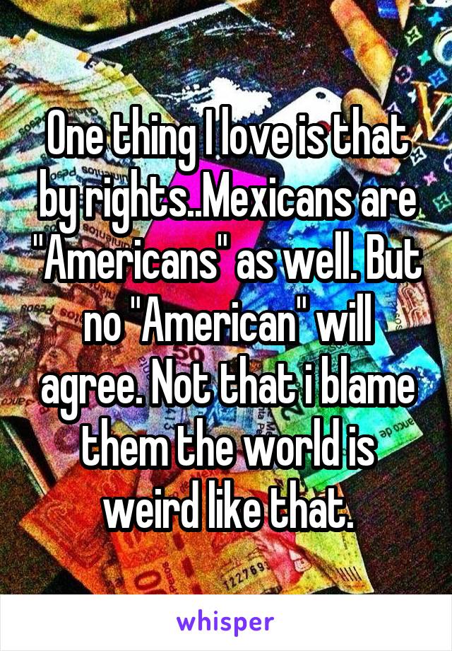 One thing I love is that by rights..Mexicans are "Americans" as well. But no "American" will agree. Not that i blame them the world is weird like that.