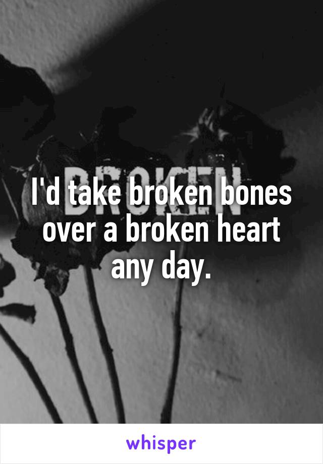 I'd take broken bones over a broken heart any day.